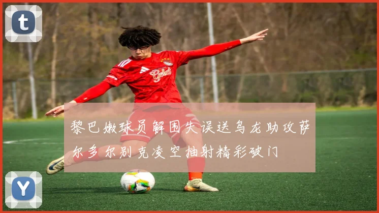 黎巴嫩球员解围失误送乌龙助攻萨尔多尔别克凌空抽射精彩破门
