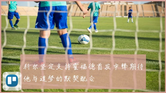 科尔坚定支持霍福德首发中锋期待他与追梦的默契配合