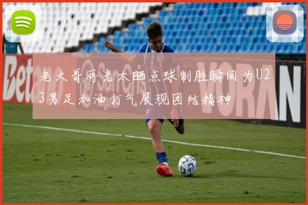 老大哥蒋光太晒点球制胜瞬间为U23男足加油打气展现团结精神