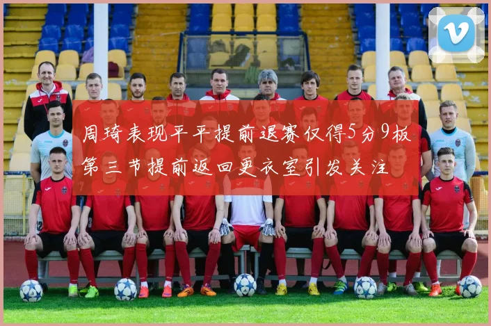 周琦表现平平提前退赛仅得5分9板第三节提前返回更衣室引发关注