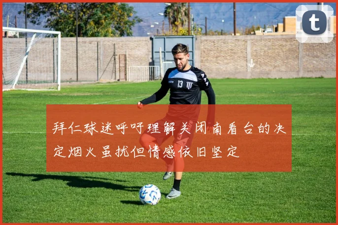 拜仁球迷呼吁理解关闭南看台的决定烟火虽扰但情感依旧坚定
