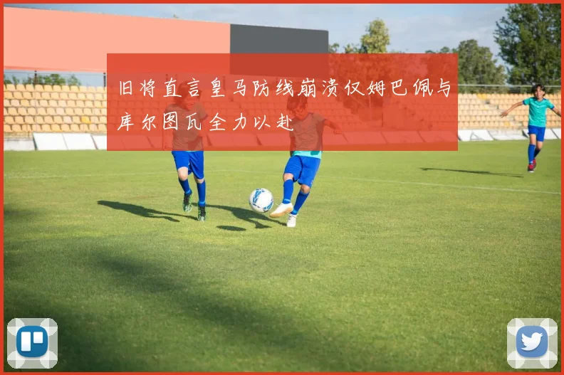 旧将直言皇马防线崩溃仅姆巴佩与库尔图瓦全力以赴