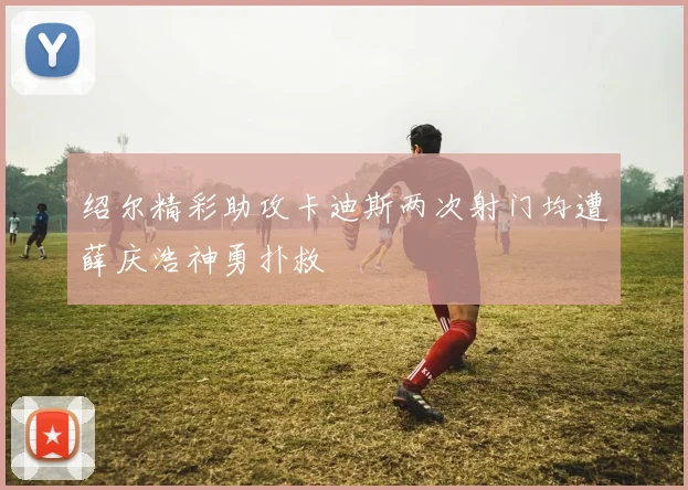 绍尔精彩助攻卡迪斯两次射门均遭薛庆浩神勇扑救