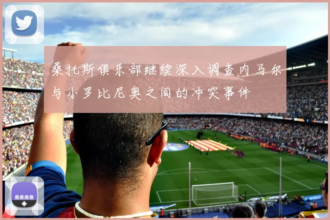 桑托斯俱乐部继续深入调查内马尔与小罗比尼奥之间的冲突事件