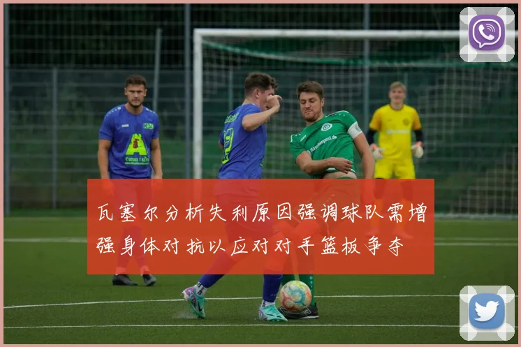 瓦塞尔分析失利原因强调球队需增强身体对抗以应对对手篮板争夺
