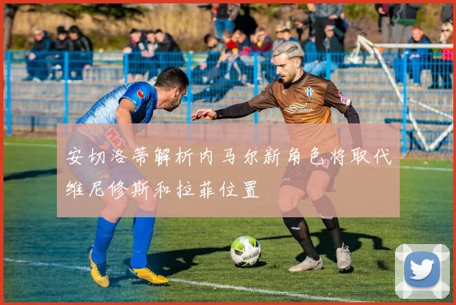 安切洛蒂解析内马尔新角色将取代维尼修斯和拉菲位置