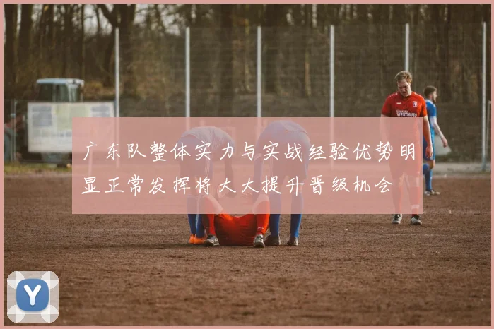 广东队整体实力与实战经验优势明显正常发挥将大大提升晋级机会