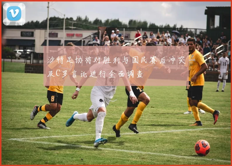 沙特足协将对胜利与国民赛后冲突及C罗言论进行全面调查