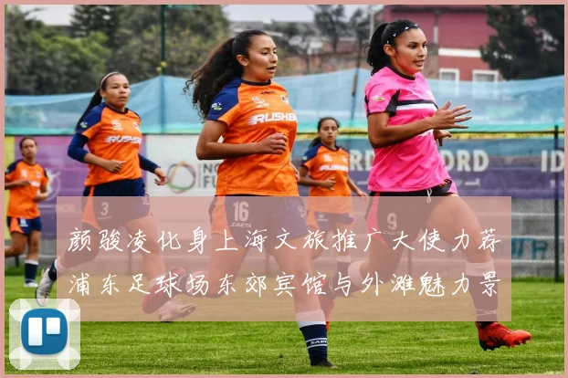 颜骏凌化身上海文旅推广大使力荐浦东足球场东郊宾馆与外滩魅力景点