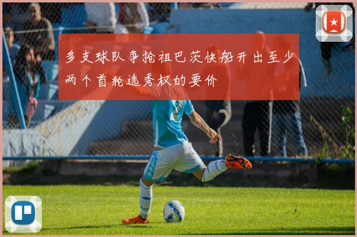 多支球队争抢祖巴茨快船开出至少两个首轮选秀权的要价