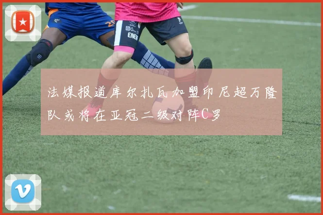 法媒报道库尔扎瓦加盟印尼超万隆队或将在亚冠二级对阵C罗