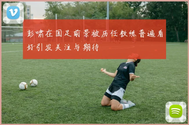 彭啸在国足前景被历任教练普遍看好引发关注与期待