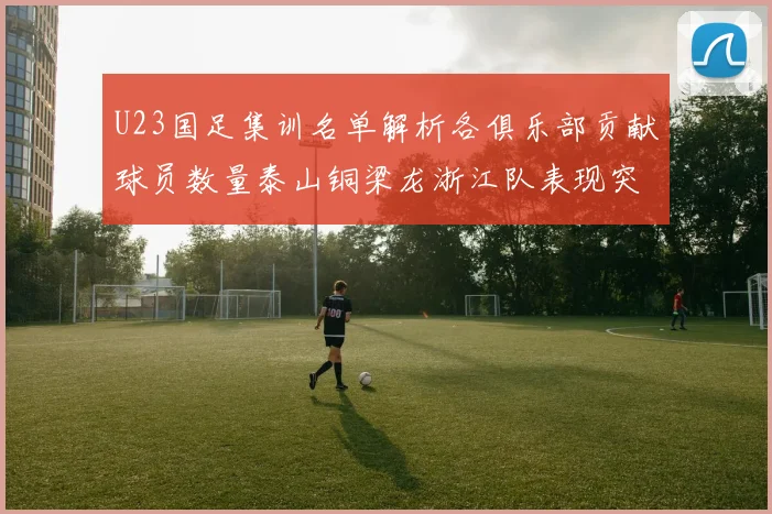 U23国足集训名单解析各俱乐部贡献球员数量泰山铜梁龙浙江队表现突出