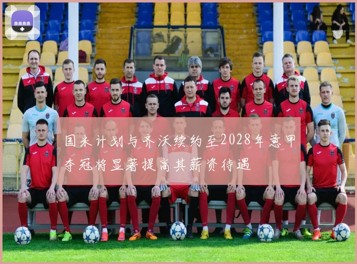 国米计划与齐沃续约至2028年意甲夺冠将显著提高其薪资待遇