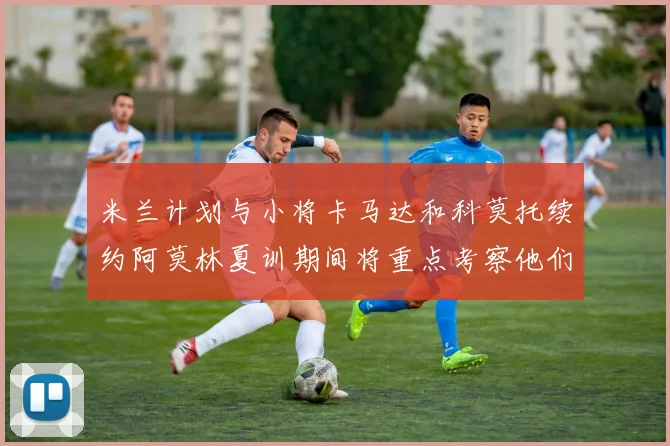 米兰计划与小将卡马达和科莫托续约阿莫林夏训期间将重点考察他们